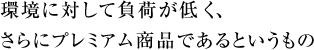 環境に対して負荷が低く、さらにプレミアム商品であるというもの