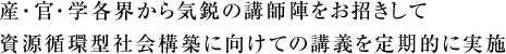 産・官・学各界から気鋭の講師陣をお招きして
資源循環型社会構築に向けての講義を定期的に実施